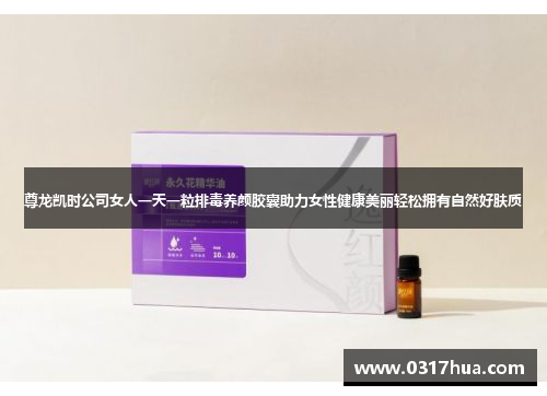 尊龙凯时公司女人一天一粒排毒养颜胶囊助力女性健康美丽轻松拥有自然好肤质